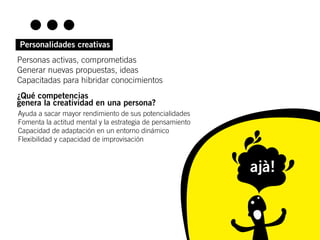 Personalidades creativas
Personas activas, comprometidas
Generar nuevas propuestas, ideas
Capacitadas para hibridar conocimientos
¿Qué competencias
genera la creatividad en una persona?
Ayuda a sacar mayor rendimiento de sus potencialidades
Fomenta la actitud mental y la estrategia de pensamiento
Capacidad de adaptación en un entorno dinámico
Flexibilidad y capacidad de improvisación



                                                           ajà!
 