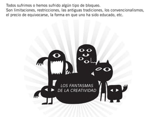 Todos sufrimos o hemos sufrido algún tipo de bloqueo.
Son limitaciones, restricciones, las antiguas tradiciones, los convencionalismos,
el precio de equivocarse, la forma en que uno ha sido educado, etc.
 