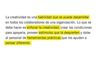 La creatividad es una habilidad que se puede desarrollar
en todos los colaboradores de una organización. Lo que se
debe hacer es enfocar la creatividad, crear las condiciones
para apoyarla, proveer estímulos que la despierten y dotar
al personal de herramientas prácticas que los ayuden a
pensar diferente.
 