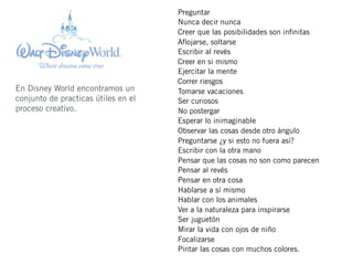 Preguntar
                                     Nunca decir nunca
                                     Creer que las posibilidades son inﬁnitas
                                     Aﬂojarse, soltarse
                                     Escribir al revés
                                     Creer en si mismo
                                     Ejercitar la mente
                                     Correr riesgos
En Disney World encontramos un       Tomarse vacaciones
conjunto de practicas útiles en el   Ser curiosos
proceso creativo.                    No postergar
                                     Esperar lo inimaginable
                                     Observar las cosas desde otro ángulo
                                     Preguntarse ¿y si esto no fuera así?
                                     Escribir con la otra mano
                                     Pensar que las cosas no son como parecen
                                     Pensar al revés
                                     Pensar en otra cosa
                                     Hablarse a sí mismo
                                     Hablar con los animales
                                     Ver a la naturaleza para inspirarse
                                     Ser juguetón
                                     Mirar la vida con ojos de niño
                                     Focalizarse
                                     Pintar las cosas con muchos colores.
 