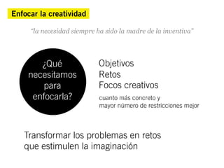 Enfocar la creatividad

     “la necesidad siempre ha sido la madre de la inventiva”




       ¿Qué                 Objetivos
    necesitamos             Retos
       para                 Focos creativos
     enfocarla?             cuanto más concreto y
                            mayor número de restricciones mejor



   Transformar los problemas en retos
   que estimulen la imaginación
 