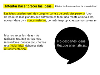 Intentar hacer crecer las ideas        Elimina las frases asesinas de la creatividad.


Las ideas pueden venir de cualquier parte y de cualquier persona. Uno
de los retos más grandes que enfrentan es tener una mente abierta a las
nuevas ideas para nunca matarlas, por más inapropiadas que nos parezcan.




Muchas veces las ideas más
radicales resultan ser las más
innovadoras. Cuando escuchemos          No descartes ideas.
una "mala" idea, debemos darle          Recoge alternativas.
retroalimentación.
 