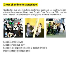 Crear el ambiente apropiado
Queda claro que un cubículo no es el mejor lugar para ser creativo. Es por
esto que las empresas líderes como Google, Pixar, Facebook, 3M y muchas
otras, diseñan sus ambientes de trabajo para estimular la creatividad.




Espacios interactivos
Espacios “serious play”
Espacios de experimentación y descubrimiento
Deslocalización de reuniones
 