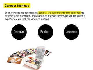 Conocer técnicas

El objetivo de las técnicas es sacar a las personas de sus patrones de
pensamiento normales, mostrándoles nuevas formas de ver las cosas y
ayudándoles a realizar vínculos nuevos.



       Generan                 Evalúan               Complementan
 