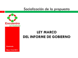 Socialización de la propuesta
LEY MARCO
DEL INFORME DE GOBIERNO
Guatemala
Mayo 13 de 2013
1
 