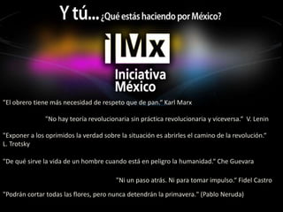"El obrero tiene más necesidad de respeto que de pan.“ Karl Marx"No hay teoría revolucionaria sin práctica revolucionaria y viceversa.“  V. Lenin"Exponer a los oprimidos la verdad sobre la situación es abrirles el camino de la revolución.“ L. Trotsky"De qué sirve la vida de un hombre cuando está en peligro la humanidad.“ Che Guevara"Ni un paso atrás. Ni para tomar impulso.“ Fidel Castro"Podrán cortar todas las flores, pero nunca detendrán la primavera." (Pablo Neruda)