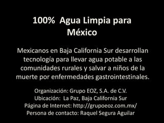 100%  Agua Limpia para México Mexicanos en Baja California Sur desarrollan tecnología para llevar agua potable a las comunidades rurales y salvar a niños de la muerte por enfermedades gastrointestinales.Organización: Grupo EOZ, S.A. de C.V. Ubicación:  La Paz, Baja California Sur Página de Internet: http://grupoeoz.com.mx/Persona de contacto: Raquel Segura Aguilar