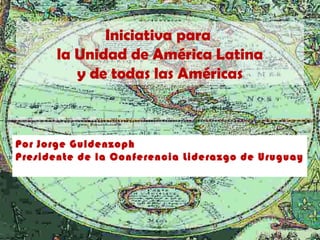 Iniciativa para
       la Unidad de América Latina
          y de todas las Américas



Por Jorge Guldenzoph
Presidente de la Conferencia Liderazgo de Uruguay
 