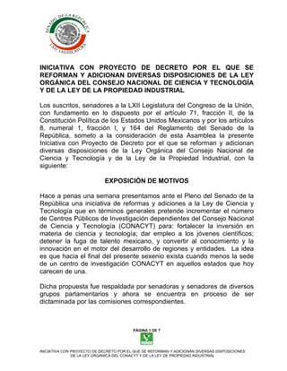 INICIATIVA CON PROYECTO DE DECRETO POR EL QUE SE
REFORMAN Y ADICIONAN DIVERSAS DISPOSICIONES DE LA LEY
ORGÁNICA DEL CONSEJO NACIONAL DE CIENCIA Y TECNOLOGÍA
Y DE LA LEY DE LA PROPIEDAD INDUSTRIAL

Los suscritos, senadores a la LXII Legislatura del Congreso de la Unión,
con fundamento en lo dispuesto por el artículo 71, fracción II, de la
Constitución Política de los Estados Unidos Mexicanos y por los artículos
8, numeral 1, fracción I, y 164 del Reglamento del Senado de la
República, someto a la consideración de esta Asamblea la presente
Iniciativa con Proyecto de Decreto por el que se reforman y adicionan
diversas disposiciones de la Ley Orgánica del Consejo Nacional de
Ciencia y Tecnología y de la Ley de la Propiedad Industrial, con la
siguiente:

                             EXPOSICIÓN DE MOTIVOS

Hace a penas una semana presentamos ante el Pleno del Senado de la
República una iniciativa de reformas y adiciones a la Ley de Ciencia y
Tecnología que en términos generales pretende incrementar el número
de Centros Públicos de Investigación dependientes del Consejo Nacional
de Ciencia y Tecnología (CONACYT) para: fortalecer la inversión en
materia de ciencia y tecnología; dar empleo a los jóvenes científicos;
detener la fuga de talento mexicano, y convertir al conocimiento y la
innovación en el motor del desarrollo de regiones y entidades. La idea
es que hacia el final del presente sexenio exista cuando menos la sede
de un centro de investigación CONACYT en aquellos estados que hoy
carecen de una.

Dicha propuesta fue respaldada por senadoras y senadores de diversos
grupos parlamentarios y ahora se encuentra en proceso de ser
dictaminada por las comisiones correspondientes.



                                         PÁGINA 1 DE 7




INICIATIVA CON PROYECTO DE DECRETO POR EL QUE SE REFORMAN Y ADICIONAN DIVERSAS DISPOSICIONES
               DE LA LEY ORGÁNICA DEL CONACYT Y DE LA LEY DE PROPIEDAD INDUSTRIAL
 