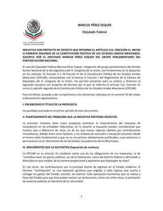 1
INICIATIVA CON PROYECTO DE DECRETO QUE REFORMA EL ARTÍCULO 115, FRACCIÓN IV, INCISO
C) PÁRRAFO SEGUNDO DE LA CONSTITUCIÓN POLÍTICA DE LOS ESTADOS UNIDOS MEXICANOS,
SUSCRITA POR EL DIPUTADO MARCOS PÉREZ ESQUER DEL GRUPO PARLAMENTARIO DEL
PARTIDO ACCIÓN NACIONAL.
El suscrito Diputado Federal Marcos Pérez Esquer, integrante del grupo parlamentario del Partido
Acción Nacional de la LXI Legislatura del H. Congreso de la Unión, con fundamento en lo dispuesto
en los artículos 71 fracción II y 78 fracción III de la Constitución Política de los Estados Unidos
Mexicanos (CPEUM), concordantes con el diverso 6 fracción I del Reglamento de la Cámara de
Diputados del H. Congreso de la Unión, me permito presentar para su análisis y dictamen la
siguiente Iniciativa con proyecto de Decreto por el que se reforma el artículo 115, fracción IV,
inciso c), párrafo segundo de la Constitución Política de los Estados Unidos Mexicanos (CPEUM).
Para tal efecto, procedo a dar cumplimiento a los elementos indicados en el numeral 78 del citado
ordenamiento reglamentario.
I. ENCABEZADO O TÍTULO DE LA PROPUESTA.
Ha quedado precisado en el primer párrafo de este documento.
II. PLANTEAMIENTO DEL PROBLEMA QUE LA INICIATIVA PRETENDE RESOLVER.
La presente Iniciativa tiene como propósito contribuir al mejoramiento del esquema de
recaudación en las entidades federativas, en lo tocante al impuesto predial, considerando que
nuestro país a diferencia de otros, es de los que menos ingresos obtiene por contribuciones
inmobiliarias, debido entre otros factores, a los ámbitos de exclusión o excepción previstos desde
el mismo texto fundamental y que no se encuentran debidamente justificados, cuya existencia o
permanencia va en detrimento de las facultades recaudatorias de los Municipios.
III. ARGUMENTOS QUE LA SUSTENTEN (Exposición de motivos).
La CPEUM en su artículo 31 establece como una de las obligaciones de los mexicanos, la de
“contribuir para los gastos públicos, así de la Federación, como del Distrito Federal o del Estado y
Municipio en que residan, de la manera proporcional y equitativa que dispongan las leyes”.
En ese tenor, las contribuciones son la principal fuente de ingresos en el Estado moderno. El
término “contribución” es una expresión genérica que engloba a todo ingreso que auxilia a
sufragar los gastos del Estado; entraña -en esencia- toda aportación económica que se realiza a
favor del Estado para que éste pueda realizar sus atribuciones, como son entre otras, la prestación
de servicios públicos en beneficio de la comunidad.
MARCOS PÉREZ ESQUER
Diputado Federal
 