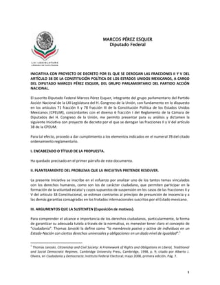 1
INICIATIVA CON PROYECTO DE DECRETO POR EL QUE SE DEROGAN LAS FRACCIONES II Y V DEL
ARTÍCULO 38 DE LA CONSTITUCIÓN POLÍTICA DE LOS ESTADOS UNIDOS MEXICANOS, A CARGO
DEL DIPUTADO MARCOS PÉREZ ESQUER, DEL GRUPO PARLAMENTARIO DEL PARTIDO ACCIÓN
NACIONAL.
El suscrito Diputado Federal Marcos Pérez Esquer, integrante del grupo parlamentario del Partido
Acción Nacional de la LXI Legislatura del H. Congreso de la Unión, con fundamento en lo dispuesto
en los artículos 71 fracción II y 78 fracción III de la Constitución Política de los Estados Unidos
Mexicanos (CPEUM), concordantes con el diverso 6 fracción I del Reglamento de la Cámara de
Diputados del H. Congreso de la Unión, me permito presentar para su análisis y dictamen la
siguiente Iniciativa con proyecto de decreto por el que se derogan las fracciones II y V del artículo
38 de la CPEUM.
Para tal efecto, procedo a dar cumplimiento a los elementos indicados en el numeral 78 del citado
ordenamiento reglamentario.
I. ENCABEZADO O TÍTULO DE LA PROPUESTA.
Ha quedado precisado en el primer párrafo de este documento.
II. PLANTEAMIENTO DEL PROBLEMA QUE LA INICIATIVA PRETENDE RESOLVER.
La presente Iniciativa se inscribe en el esfuerzo por analizar uno de los tantos temas vinculados
con los derechos humanos, como son los de carácter ciudadano, que permiten participar en la
formación de la voluntad estatal y cuyos supuestos de suspensión en los casos de las fracciones II y
V del artículo 38 Constitucional, se estiman contrarios al principio de presunción de inocencia y a
las demás garantías consagradas en los tratados internacionales suscritos por el Estado mexicano.
III. ARGUMENTOS QUE LA SUSTENTEN (Exposición de motivos).
Para comprender el alcance e importancia de los derechos ciudadanos, particularmente, la forma
de garantizar su adecuada tutela a través de la normativa, es menester tener claro el concepto de
“ciudadanía”. Thomas Janoski la define como “la membresía pasiva y activa de individuos en un
Estado-Nación con ciertos derechos universales y obligaciones en un dado nivel de igualdad”.1
1
Thomas Janoski, Citizenship and Civil Society: A Framework of Rights and Obligations in Liberal, Traditional
and Social Democratic Regimes, Cambridge University Press, Cambridge, 1998, p. 9; citado por Alberto J.
Olvera, en Ciudadanía y Democracia; Instituto Federal Electoral; mayo 2008, primera edición, Pág. 7.
MARCOS PÉREZ ESQUER
Diputado Federal
 