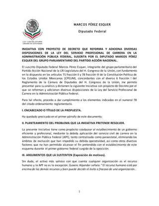 1
INICIATIVA CON PROYECTO DE DECRETO QUE REFORMA Y ADICIONA DIVERSAS
DISPOSICIONES DE LA LEY DEL SERVICIO PROFESIONAL DE CARRERA EN LA
ADMINISTRACIÓN PÚBLICA FEDERAL, SUSCRITA POR EL DIPUTADO MARCOS PÉREZ
ESQUER DEL GRUPO PARLAMENTARIO DEL PARTIDO ACCIÓN NACIONAL.
El suscrito Diputado Federal Marcos Pérez Esquer, integrante del grupo parlamentario del
Partido Acción Nacional de la LXI Legislatura del H. Congreso de la Unión, con fundamento
en lo dispuesto en los artículos 71 fracción II y 78 fracción III de la Constitución Política de
los Estados Unidos Mexicanos (CPEUM), concordantes con el diverso 6 fracción I del
Reglamento de la Cámara de Diputados del H. Congreso de la Unión, me permito
presentar para su análisis y dictamen la siguiente Iniciativa con proyecto de Decreto por el
que se reforman y adicionan diversas disposiciones de la Ley del Servicio Profesional de
Carrera en la Administración Pública Federal.
Para tal efecto, procedo a dar cumplimiento a los elementos indicados en el numeral 78
del citado ordenamiento reglamentario.
I. ENCABEZADO O TÍTULO DE LA PROPUESTA.
Ha quedado precisado en el primer párrafo de este documento.
II. PLANTEAMIENTO DEL PROBLEMA QUE LA INICIATIVA PRETENDE RESOLVER.
La presente Iniciativa tiene como propósito coadyuvar al establecimiento de un gobierno
eficiente y profesional, mediante la debida aplicación del servicio civil de carrera en la
Administración Pública Federal (APF), tanto centralizada como paraestatal, eliminando los
ámbitos de exclusión que han impedido su debida operatividad, así como otros diversos
factores que no han permitido alcanzar el fin pretendido con el establecimiento de este
esquema durante el primer gobierno federal surgido de la oposición.
III. ARGUMENTOS QUE LA SUSTENTEN (Exposición de motivos).
Sin duda, el activo más valioso con que cuenta cualquier organización es el recurso
humano y la APF no es la excepción. Guvenc Alpander señala: “El recurso humano está por
encima de los demás recursos y bien puede decidir el éxito o fracaso de una organización...
MARCOS PÉREZ ESQUER
Diputado Federal
 