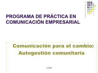 PROGRAMA DE PRÁCTICA EN COMUNICACIÓN EMPRESARIAL Comunicación para el cambio:  Autogestión comunitaria ILJ/2008 