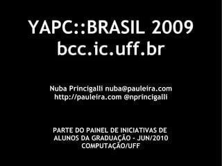 YAPC::BRASIL 2009 bcc.ic.uff.br Nuba Princigalli nuba@pauleira.com http://pauleira.com @nprincigalli PARTE DO PAINEL DE INICIATIVAS DE  ALUNOS DA GRADUAÇÃO – JUN/2010 COMPUTAÇÃO/UFF 