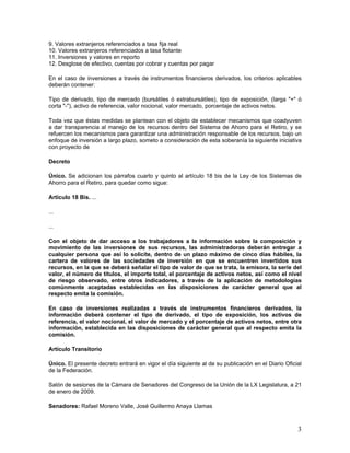 9. Valores extranjeros referenciados a tasa fija real
10. Valores extranjeros referenciados a tasa flotante
11. Inversiones y valores en reporto
12. Desglose de efectivo, cuentas por cobrar y cuentas por pagar

En el caso de inversiones a través de instrumentos financieros derivados, los criterios aplicables
deberán contener:

Tipo de derivado, tipo de mercado (bursátiles ó extrabursátiles), tipo de exposición, (larga "+" ó
corta "-"), activo de referencia, valor nocional, valor mercado, porcentaje de activos netos.

Toda vez que éstas medidas se plantean con el objeto de establecer mecanismos que coadyuven
a dar transparencia al manejo de los recursos dentro del Sistema de Ahorro para el Retiro, y se
refuercen los mecanismos para garantizar una administración responsable de los recursos, bajo un
enfoque de inversión a largo plazo, someto a consideración de esta soberanía la siguiente iniciativa
con proyecto de

Decreto

Único. Se adicionan los párrafos cuarto y quinto al artículo 18 bis de la Ley de los Sistemas de
Ahorro para el Retiro, para quedar como sigue:

Artículo 18 Bis. ...

...

...

Con el objeto de dar acceso a los trabajadores a la información sobre la composición y
movimiento de las inversiones de sus recursos, las administradoras deberán entregar a
cualquier persona que así lo solicite, dentro de un plazo máximo de cinco días hábiles, la
cartera de valores de las sociedades de inversión en que se encuentren invertidos sus
recursos, en la que se deberá señalar el tipo de valor de que se trata, la emisora, la serie del
valor, el número de títulos, el importe total, el porcentaje de activos netos, así como el nivel
de riesgo observado, entre otros indicadores, a través de la aplicación de metodologías
comúnmente aceptadas establecidas en las disposiciones de carácter general que al
respecto emita la comisión.

En caso de inversiones realizadas a través de instrumentos financieros derivados, la
información deberá contener el tipo de derivado, el tipo de exposición, los activos de
referencia, el valor nocional, el valor de mercado y el porcentaje de activos netos, entre otra
información, establecida en las disposiciones de carácter general que al respecto emita la
comisión.

Artículo Transitorio

Único. El presente decreto entrará en vigor el día siguiente al de su publicación en el Diario Oficial
de la Federación.

Salón de sesiones de la Cámara de Senadores del Congreso de la Unión de la LX Legislatura, a 21
de enero de 2009.

Senadores: Rafael Moreno Valle, José Guillermo Anaya Llamas



                                                                                                    3
 