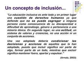 Un concepto de inclusión...
“La educación inclusiva es ante todo y en primer lugar
una cuestión de derechos humanos ya que
defiende que no se puede segregar a ninguna
persona como consecuencia de su discapacidad o
dificultad de aprendizaje, género o pertenencia a una
minoría étnica. En segundo lugar, es una actitud, un
sistema de valores y creencias, no una acción ni un
conjunto de acciones.
Una vez adoptada debería condicionar las
decisiones y acciones de aquellos que la han
adoptado, puesto que incluir significa ser parte de
algo, formar parte de un todo, mientras que excluir
significa mantener fuera, apartar y expulsar.”
                                         (Arnaiz, 2003)
 