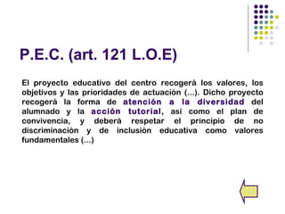 P.E.C. (art. 121 L.O.E)
El proyecto educativo del centro recogerá los valores, los
objetivos y las prioridades de actuación (...). Dicho proyecto
recogerá la forma de atención a la diversidad del
alumnado y la acción tutorial, así como el plan de
convivencia, y deberá respetar el principio de no
discriminación y de inclusión educativa como valores
fundamentales (...)
 