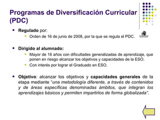 Programas de Diversificación Curricular
(PDC)
   Regulado por:
          Orden de 16 de junio de 2008, por la que se regula el PDC.

   Dirigido al alumnado:
          Mayor de 16 años con dificultades generalizadas de aprendizaje, que
           ponen en riesgo alcanzar los objetivos y capacidades de la ESO.
          Con interés por lograr el Graduado en ESO.

   Objetivo: alcanzar los objetivos y capacidades generales de la
    etapa mediante “una metodología diferente, a través de contenidos
    y de áreas específicas denominadas ámbitos, que integran los
    aprendizajes básicos y permiten impartirlos de forma globalizada”.
 