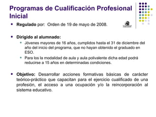 Programas de Cualificación Profesional
Inicial
   Regulado por: Orden de 19 de mayo de 2008.

   Dirigido al alumnado:
        Jóvenes mayores de 16 años, cumplidos hasta el 31 de diciembre del
         año del inicio del programa, que no hayan obtenido el graduado en
         ESO.
        Para los la modalidad de aula y aula polivalente dicha edad podrá
         reducirse a 15 años en determinadas condiciones.

   Objetivo: Desarrollar acciones formativas básicas de carácter
    teórico-práctico que capacitan para el ejercicio cualificado de una
    profesión, el acceso a una ocupación y/o la reincorporación al
    sistema educativo.
 
