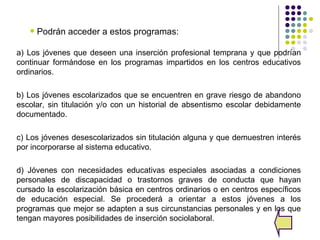    Podrán acceder a estos programas:

a) Los jóvenes que deseen una inserción profesional temprana y que podrían
continuar formándose en los programas impartidos en los centros educativos
ordinarios.

b) Los jóvenes escolarizados que se encuentren en grave riesgo de abandono
escolar, sin titulación y/o con un historial de absentismo escolar debidamente
documentado.

c) Los jóvenes desescolarizados sin titulación alguna y que demuestren interés
por incorporarse al sistema educativo.

d) Jóvenes con necesidades educativas especiales asociadas a condiciones
personales de discapacidad o trastornos graves de conducta que hayan
cursado la escolarización básica en centros ordinarios o en centros específicos
de educación especial. Se procederá a orientar a estos jóvenes a los
programas que mejor se adapten a sus circunstancias personales y en los que
tengan mayores posibilidades de inserción sociolaboral.
 