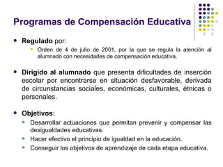 Programas de Compensación Educativa
   Regulado por:
           Orden de 4 de julio de 2001, por la que se regula la atención al
            alumnado con necesidades de compensación educativa.

   Dirigido al alumnado que presenta dificultades de inserción
    escolar por encontrarse en situación desfavorable, derivada
    de circunstancias sociales, económicas, culturales, étnicas o
    personales.

   Objetivos:
       Desarrollar actuaciones que permitan prevenir y compensar las
        desigualdades educativas.
       Hacer efectivo el principio de igualdad en la educación.
       Conseguir los objetivos de aprendizaje de cada etapa educativa.
 