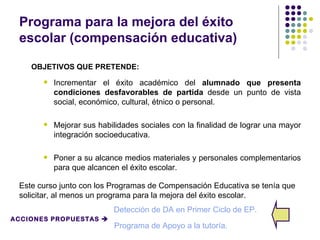 Programa para la mejora del éxito
 escolar (compensación educativa)

    OBJETIVOS QUE PRETENDE:
          Incrementar el éxito académico del alumnado que presenta
           condiciones desfavorables de partida desde un punto de vista
           social, económico, cultural, étnico o personal.

          Mejorar sus habilidades sociales con la finalidad de lograr una mayor
           integración socioeducativa.

          Poner a su alcance medios materiales y personales complementarios
           para que alcancen el éxito escolar.

 Este curso junto con los Programas de Compensación Educativa se tenía que
 solicitar, al menos un programa para la mejora del éxito escolar.
                           Detección de DA en Primer Ciclo de EP.
ACCIONES PROPUESTAS 
                           Programa de Apoyo a la tutoría.
 