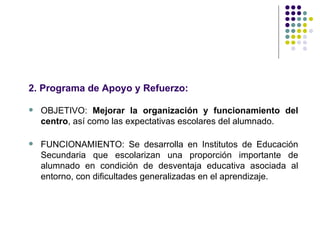 2. Programa de Apoyo y Refuerzo:

   OBJETIVO: Mejorar la organización y funcionamiento del
    centro, así como las expectativas escolares del alumnado.

   FUNCIONAMIENTO: Se desarrolla en Institutos de Educación
    Secundaria que escolarizan una proporción importante de
    alumnado en condición de desventaja educativa asociada al
    entorno, con dificultades generalizadas en el aprendizaje.
 