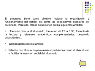 El programa tiene como objetivo mejorar la organización y
funcionamiento del centro, así como las espectativas escolares del
alumnado. Para ello, ofrece actuaciones en los siguientes ámbitos:

•  Atención directa al alumnado: transición de EP a ESO, fomento de
la lectura y refuerzos académicos complementarios, desarrollo
capacidades...

•    Colaboración con las familias.

•   Relación con el entorno para resolver problemas como el absentismo
    o facilitar la inserción social del alumnado.
 