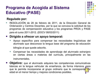 Programa de Acogida al Sistema
Educativo (PASE)
Regulado por:
   RESOLUCIÓN de 28 de febrero de 2011, de la Dirección General de
    Ordenación y Centros Docentes, por la que se convoca la solicitud de los
    programas de compensación educativa y los programas PROA y PASE
    para el curso 2011-2012. (DOCV 08/03/2011)
   Dirigido a ofrecer un apoyo temporal:
       Apoyo específico para compensar las necesidades lingüísticas del
        alumnado que desconoce la lengua base del programa de educación
        bilingüe al que quede adscrito.
       Compensar las necesidades de aprendizaje del alumnado extranjero
        en ciertas áreas o materias del currículo, principalmente en las
        instrumentales.
   Objetivo: que el alumnado adquiera las competencias comunicativas
    básicas en la lengua vehicular de enseñanza, de forma intensiva, para
    que le permita incorporarse al grupo ordinario que le corresponde por
    edad en el menor tiempo y mejores condiciones posibles.
 