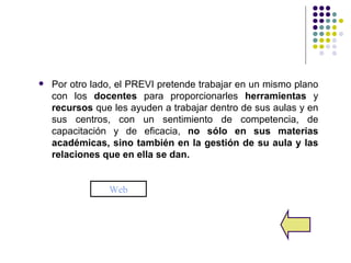    Por otro lado, el PREVI pretende trabajar en un mismo plano
    con los docentes para proporcionarles herramientas y
    recursos que les ayuden a trabajar dentro de sus aulas y en
    sus centros, con un sentimiento de competencia, de
    capacitación y de eficacia, no sólo en sus materias
    académicas, sino también en la gestión de su aula y las
    relaciones que en ella se dan.


                Web
 