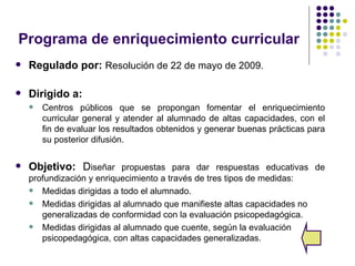 Programa de enriquecimiento curricular
   Regulado por: Resolución de 22 de mayo de 2009.

   Dirigido a:
       Centros públicos que se propongan fomentar el enriquecimiento
        curricular general y atender al alumnado de altas capacidades, con el
        fin de evaluar los resultados obtenidos y generar buenas prácticas para
        su posterior difusión.

   Objetivo: Diseñar propuestas para dar respuestas educativas de
    profundización y enriquecimiento a través de tres tipos de medidas:
     Medidas dirigidas a todo el alumnado.

     Medidas dirigidas al alumnado que manifieste altas capacidades no
       generalizadas de conformidad con la evaluación psicopedagógica.
     Medidas dirigidas al alumnado que cuente, según la evaluación
       psicopedagógica, con altas capacidades generalizadas.
 