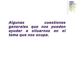 Algunas          cuestiones
generales que nos pueden
ayudar a situarnos en el
tema que nos ocupa.
 