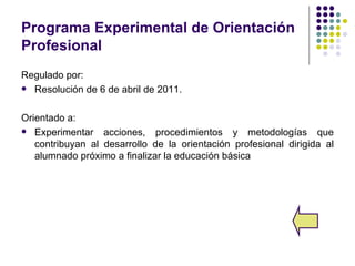 Programa Experimental de Orientación
Profesional
Regulado por:
 Resolución de 6 de abril de 2011.



Orientado a:
 Experimentar acciones, procedimientos y metodologías que
   contribuyan al desarrollo de la orientación profesional dirigida al
   alumnado próximo a finalizar la educación básica
 