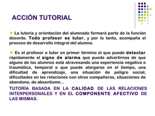 ACCIÓN TUTORIAL

 La tutoría y orientación del alumnado formará parte de la función
docente. Todo profesor es tutor, y por lo tanto, acompaña el
proceso de desarrollo integral del alumno.

 Es el profesor o tutor en primer término el que puede detectar
rápidamente el signo de alarma que puede advertirnos de que
alguno de los alumnos está atravesando una experiencia negativa o
traumática, temporal o que puede alargarse en el tiempo, una
dificultad de aprendizaje, una situación de peligro social,
dificultades en las relaciones con otros compañeros, situaciones de
abandono, de absentismo...
TUTORÍA BASADA EN LA CALIDAD DE LAS RELACIONES
INTERPERSONALES Y EN EL COMPONENTE AFECTIVO DE
LAS MISMAS.
 