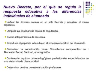 Nuevo Decreto, por el que se regula la
respuesta educativa a las diferencias
individuales de alumnado
Unificar las diversas normas en un solo Decreto y actualizar el marco
legislativo.

 Ampliar las enseñanzas objeto de regulación.

 Evitar solapamientos de recursos.

 Introducir el papel de la familia en el proceso educativo del alumnado.

Garantizar la coordinación entre Consellerias competentes en :
Bienestar Social, Sanidad, e Inmigración.

Contemplar equipos psicopedagógicos profesionales especializados en
una determinada discapacidad.

Determinar centros de escolarización preferente.
 