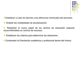 Establecer un plan de atención a las diferencias individuales del alumnado.

 Ampliar las modalidades de escolarización.

 Rediseñar el nuevo papel de los centros de educación especial,
reconvirtiéndolos en centros de recursos.

 Establecer los criterios para determinar las dotaciones.

Contemplar la Orientación académica y profesional dentro del mismo.
 