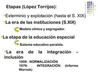 Etapas (López Torrijos):

 Exterminio y explotación (hasta el S. XIX)
 La era de las instituciones (S.XIX)
      .
          Modelo clínico y segregador.

La etapa de la educación especial
          Sistema educativo paralelo.

 La era       de    la   integración         –
 inclusión
          1959 : NORMALIZACIÓN
          1979:     INTEGRACIÓN         (informe
          Warnok)
 