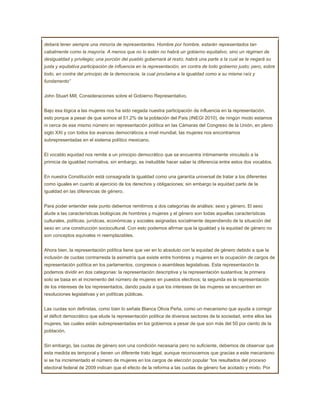 deberá tener siempre una minoría de representantes. Hombre por hombre, estarán representados tan
cabalmente como la mayoría. A menos que no lo estén no habrá un gobierno equitativo, sino un régimen de
desigualdad y privilegio; una porción del pueblo gobernará al resto; habrá una parte a la cual se le negará su
justa y equitativa participación de influencia en la representación, en contra de todo gobierno justo; pero, sobre
todo, en contra del principio de la democracia, la cual proclama a la igualdad como a su misma raíz y
fundamento”


John Stuart Mill, Consideraciones sobre el Gobierno Representativo.


Bajo esa lógica a las mujeres nos ha sido negada nuestra participación de influencia en la representación,
esto porque a pesar de que somos el 51.2% de la población del País (INEGI 2010), de ningún modo estamos
ni cerca de ese mismo número en representación política en las Cámaras del Congreso de la Unión, en pleno
siglo XXI y con todos los avances democráticos a nivel mundial, las mujeres nos encontramos
subrepresentadas en el sistema político mexicano.


El vocablo equidad nos remite a un principio democrático que se encuentra íntimamente vinculado a la
primicia de igualdad normativa, sin embargo, es ineludible hacer saber la diferencia entre estos dos vocablos.


En nuestra Constitución está consagrada la igualdad como una garantía universal de tratar a los diferentes
como iguales en cuanto al ejercicio de los derechos y obligaciones; sin embargo la equidad parte de la
igualdad en las diferencias de género.


Para poder entender este punto debemos remitirnos a dos categorías de análisis: sexo y género. El sexo
alude a las características biológicas de hombres y mujeres y el género son todas aquellas características
culturales, políticas, jurídicas, económicas y sociales asignadas socialmente dependiendo de la situación del
sexo en una construcción sociocultural. Con esto podemos afirmar que la igualdad y la equidad de género no
son conceptos equivales ni reemplazables.


Ahora bien, la representación política tiene que ver en lo absoluto con la equidad de género debido a que la
inclusión de cuotas contrarresta la asimetría que existe entre hombres y mujeres en la ocupación de cargos de
representación política en los parlamentos, congresos o asambleas legislativas. Esta representación la
podemos dividir en dos categorías: la representación descriptiva y la representación sustantiva; la primera
solo se basa en el incremento del número de mujeres en puestos electivos; la segunda es la representación
de los intereses de los representados, dando pauta a que los intereses de las mujeres se encuentren en
resoluciones legislativas y en políticas públicas.


Las cuotas son definidas, como bien lo señala Blanca Olivia Peña, como un mecanismo que ayuda a corregir
el déficit democrático que elude la representación política de diversos sectores de la sociedad, entre ellos las
mujeres, las cuales están subrepresentadas en los gobiernos a pesar de que son más del 50 por ciento de la
población.


Sin embargo, las cuotas de género son una condición necesaria pero no suficiente, debemos de observar que
esta medida es temporal y tienen un diferente trato legal, aunque reconocemos que gracias a este mecanismo
si se ha incrementado el número de mujeres en los cargos de elección popular “los resultados del proceso
electoral federal de 2009 indican que el efecto de la reforma a las cuotas de género fue acotado y mixto. Por
 