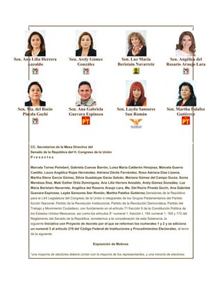 Sen. Ana Lilia Herrera            Sen. Arely Gómez                    Sen. Luz María                   Sen. Angélica del
       Anzaldo                        González                      Beristain Navarrete               Rosario Araujo Lara




  Sen. Ma. del Rocío              Sen. Ana Gabriela                 Sen. Layda Sansores               Sen. Martha Palafox
    Pineda Gochi                  Guevara Espinoza                      San Román                          Gutiérrez




        CC. Secretarios de la Mesa Directiva del
        Senado de la República del H. Congreso de la Unión
        Presentes


        Marcela Torres Peimbert, Gabriela Cuevas Barrón, Luisa María Calderón Hinojosa, Marcela Guerra
        Castillo, Laura Angélica Rojas Hernández, Adriana Dávila Fernández, Rosa Adriana Díaz Lizama,
        Martha Elena García Gómez, Silvia Guadalupe Garza Galván, Mariana Gómez del Campo Gurza, Sonia
        Mendoza Díaz, Maki Esther Ortíz Domínguez, Ana Lilia Herrera Anzaldo, Arely Gómez González, Luz
        María Beristain Navarrete, Angélica del Rosario Araujo Lara, Ma. Del Rocío Pineda Gochi, Ana Gabriela
        Guevara Espinoza, Layda Sansores San Román, Martha Palafox Gutiérrez,Senadoras de la República
        para la LXII Legislatura del Congreso de la Unión e integrantes de los Grupos Parlamentarios del Partido
        Acción Nacional, Partido de la Revolución Institucional, Partido de la Revolución Democrática, Partido del
        Trabajo y Movimiento Ciudadano, con fundamento en el artículo 71 fracción II de la Constitución Política de
        los Estados Unidos Mexicanos; así como los artículos 8° numeral 1, fracción I, 164 numeral 1, 169 y 172 del
        Reglamento del Senado de la República, sometemos a la consideración de esta Soberanía, la
        siguiente Iniciativa con Proyecto de decreto por el que se reforman los numerales 1 y 2 y se adiciona
        un numeral 3 al artículo 219 del Código Federal de Instituciones y Procedimientos Electorales, al tenor
        de la siguiente:


                                                   Exposición de Motivos


        “una mayoría de electores deberá contar con la mayoría de los representantes, y una minoría de electores
 