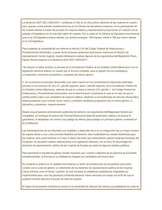 La sentencia SUP-JDC-12624-2011, constituye un hito en la vida político electoral de las mujeres en nuestro
país, gracias a esta decisión jurisdiccional hoy en la Cámara de Senadores contamos con la participación de
42 mujeres electas a través del principio de mayoría relativa y representación proporcional, en relación con la
pasada LXI legislatura en la cual sólo había 30 mujeres. Por su parte en la Cámara de Diputados encontramos
que en la LXII legislatura fueron electas, por ambos principios, 184 mujeres, frente a 168 que fueron electas
en la LXI legislatura.


Para sustentar la necesidad de una reforma al artículo 219 del Código Federal de Instituciones y
Procedimientos Electorales, a pesar de las diversas sentencias que buscan maximizar el derecho de
representación de las mujeres, resulta interesante analizar algunos de los argumentos del Magistrado Flavio
Galván Rivera respecto a la Sentencia SUP-JDC-12624/2011:


“Se impone un deber jurídico no previsto en la Constitución Política de los Estados Unidos Mexicanos ni en la
legislación electoral federal, en cuanto que la fórmula completa, para el registro de una candidatura,
corresponda a miembros (propietario y suplente) del mismo género.


2. Se contraviene el principio democrático que debe imperar en los procedimientos electorales federales,
previsto en los artículos 39, 40 y 41, párrafo segundo, base I, párrafo segundo, de la Constitución Política de
los Estados Unidos Mexicanos, además de que se vulnera el artículo 219, párrafo 1, del Código Federal de
Instituciones y Procedimientos Electorales, con la determinación consistente en que en el caso de que el
partido político elija a sus candidatos de mayoría relativa, mediante un procedimiento de elección democrático,
deberá presentar como mínimo ciento veinte y veintiséis candidatos propietarios de un mismo género, a
diputados y senadores, respectivamente.”


Desde una perspectiva estrictamente positivista del derecho, los argumentos del Magistrado Galván son
innegables, sin embargo la postura del Tribunal Electoral se aleja del positivismo clásico y se acerca al
garantismo, al desaplicar una norma cuyo pedigrí es inferior para proteger un principio superior contenido en
la Constitución.


Las interpretaciones de los tribunales son mutables, y dependen de sí en su integración hay un mayor número
de sujetos afines a una u otra corriente filosófica del derecho, esta mutabilidad hoy resulta beneficiosa para
las mujeres, pero quizá mañana no lo sea. A efecto de evitar que interpretación judicial supla las funciones del
Congreso, es necesario realizar adecuaciones a la Legislación electoral, con el único fin de proteger los
derechos de representación política de las mujeres de fraudes por parte de algunos partidos políticos.


Para garantizar la equidad de género resulta necesario que, cuando cualquiera de los géneros se encuentre
subrepresentado, la formula en su totalidad se integren por candidatos del mismo sexo


No obstante lo anterior en la realidad encontramos un sinfín de simulaciones de los partidos para evitar
cumplir con la cuota de género, en detrimento de los derechos de representación política de las mujeres.
Casos icónicos como el de las “Juanitas” el cual consistía en establecer candidaturas integradas por
mujer/hombre para, una vez ganada la contienda electoral, hacer renunciar a la mujer con el fin de que el
suplente hombre ejerciera el puesto de elección popular.


El objeto de la presente iniciativa se centra en la necesidad de adecuar las normas que establecen la cuota de
 