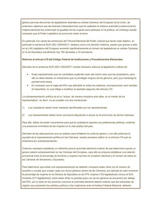 género para las elecciones de legisladores federales en ambas Cámaras del Congreso de la Unión, de
antemano sabemos que las diversas interpretaciones que ha realizado la máxima autoridad jurisdiccional en
materia electoral han potenciado la igualdad de las mujeres para participar en la política, sin embargo resulta
necesario que el Poder Legislativo se pronuncie sobre el tema.


En particular son varias las sentencias del Tribunal Electoral del Poder Judicial que tienen este objetivo, en
particular la sentencia SUP-JDC-12624/2011, destaca como una decisión histórica, puesto que gracias a ésta
en la LXII Legislatura del Congreso aumentó significativamente el número de legisladoras en ambas Cámaras,
en la de Diputados actualmente hay 184 diputadas y 42 senadoras.


Reforma al artículo 219 del Código Federal de Instituciones y Procedimientos Electorales.


Derivado de la sentencia SUP-JDC-12624/2011 resulta necesario adecuar la legislación a efecto de:


         Exigir expresamente que los candidatos suplentes sean del mismo sexo que los propietarios, para
         ello se debe diseñar un mecanismo que no privilegié ninguno de los géneros, pero que mantenga la
         paridad entre éstos.
         Es necesario que la regla del 45% sea aplicable en todos los sistemas, el proporcional, pero también
         el mayoritario, lo cual obliga a modificar el apartado segundo del artículo 219.


La subrepresentación política es el no “actuar, de manera receptiva ante ellos, en el interés de los
representados”, es decir, no se cumplen con dos condiciones:


1)    Los ciudadanos deben tener intereses identificables por los representantes.


2)    Los representantes deben tener una buena disposición a actuar en la promoción de dichos intereses.


Para ello, deben de existir mecanismos para que la ciudadanía exprese sus preferencias políticas, evitando
una presencia minoritaria de las mujeres en la vida pública del país.


Derivado de las adecuaciones que se realizan para fortalecer la cuota de género y con ello potenciar la
equidad de la representación política en las Cámaras, resulta necesario definir en el artículo 219 qué se
entenderá por subrepresentación.


Creemos necesario establecer un referente para la autoridad electoral a efecto de que determine cuando un
genero estará subrepresentado en las Cámaras del Congreso, para ello se propone establecer una relación
porcentual entre el porcentaje de hombres y mujeres inscritos en el padrón electoral y el número de éstos en
las Cámaras de Senadores y Diputados.


Para determinar que existe una subrepresentación se deberán comparar estas cifras con el número de
escaños o curules que ocupan cada uno de los géneros dentro de las Cámaras, por ejemplo en este momento
el porcentaje de mujeres en la Cámara de Diputados es de 37% mujeres (183 legisladoras) versus el 63%
hombres (317 legisladores), entre estas cifras no paridad pues uno de los géneros se encuentra por debajo
del 45%, por lo tanto en los próximos comicios la autoridad electoral deberá ordenar que las solicitudes de
registro que presenten los partidos políticos o las coaliciones ante el Instituto Federal Electoral, deberán
 