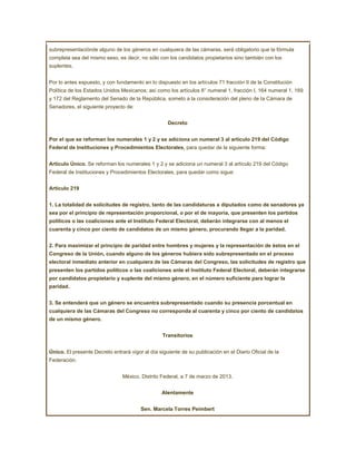 subrepresentaciónde alguno de los géneros en cualquiera de las cámaras, será obligatorio que la fórmula
completa sea del mismo sexo, es decir, no sólo con los candidatos propietarios sino también con los
suplentes.


Por lo antes expuesto, y con fundamento en lo dispuesto en los artículos 71 fracción II de la Constitución
Política de los Estados Unidos Mexicanos; así como los artículos 8° numeral 1, fracción I, 164 numeral 1, 169
y 172 del Reglamento del Senado de la República, someto a la consideración del pleno de la Cámara de
Senadores, el siguiente proyecto de:


                                                    Decreto


Por el que se reforman los numerales 1 y 2 y se adiciona un numeral 3 al artículo 219 del Código
Federal de Instituciones y Procedimientos Electorales, para quedar de la siguiente forma:


Artículo Único. Se reforman los numerales 1 y 2 y se adiciona un numeral 3 al artículo 219 del Código
Federal de Instituciones y Procedimientos Electorales, para quedar como sigue:


Artículo 219


1. La totalidad de solicitudes de registro, tanto de las candidaturas a diputados como de senadores ya
sea por el principio de representación proporcional, o por el de mayoría, que presenten los partidos
políticos o las coaliciones ante el Instituto Federal Electoral, deberán integrarse con al menos el
cuarenta y cinco por ciento de candidatos de un mismo género, procurando llegar a la paridad.


2. Para maximizar el principio de paridad entre hombres y mujeres y la representación de éstos en el
Congreso de la Unión, cuando alguno de los géneros hubiera sido subrepresentado en el proceso
electoral inmediato anterior en cualquiera de las Cámaras del Congreso, las solicitudes de registro que
presenten los partidos políticos o las coaliciones ante el Instituto Federal Electoral, deberán integrarse
por candidatos propietario y suplente del mismo género, en el número suficiente para lograr la
paridad.


3. Se entenderá que un género se encuentra subrepresentado cuando su presencia porcentual en
cualquiera de las Cámaras del Congreso no corresponda al cuarenta y cinco por ciento de candidatos
de un mismo género.


                                                  Transitorios


Único. El presente Decreto entrará vigor al día siguiente de su publicación en el Diario Oficial de la
Federación.


                                México, Distrito Federal, a 7 de marzo de 2013.


                                                  Atentamente


                                        Sen. Marcela Torres Peimbert
 