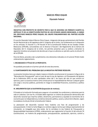 1
INICIATIVA CON PROYECTO DE DECRETO POR EL QUE SE ADICIONA UN PÁRRAFO CUARTO AL
ARTÍCULO 75 DE LA CONSTITUCIÓN POLÍTICA DE LOS ESTADOS UNIDOS MEXICANOS, A CARGO
DEL DIPUTADO MARCOS PÉREZ ESQUER, DEL GRUPO PARLAMENTARIO DEL PARTIDO ACCIÓN
NACIONAL.
El suscrito Diputado Federal Marcos Pérez Esquer, integrante del grupo parlamentario del Partido
Acción Nacional de la LXI Legislatura del H. Congreso de la Unión, con fundamento en lo dispuesto
en los artículos 71 fracción II y 78 fracción III de la Constitución Política de los Estados Unidos
Mexicanos (CPEUM), concordantes con el diverso 6 fracción I del Reglamento de la Cámara de
Diputados del H. Congreso de la Unión, me permito presentar para su análisis y dictamen la
siguiente Iniciativa con proyecto de decreto por el que se adiciona un párrafo cuarto al artículo 75
de la CPEUM.
Para tal efecto, procedo a dar cumplimiento a los elementos indicados en el numeral 78 del citado
ordenamiento reglamentario.
I. ENCABEZADO O TÍTULO DE LA PROPUESTA.
Ha quedado precisado en el primer párrafo de este documento.
II. PLANTEAMIENTO DEL PROBLEMA QUE LA INICIATIVA PRETENDE RESOLVER.
La presente Iniciativa tiene por objeto mejorar el diseño constitucional al incorporar la figura de la
“Reconducción Presupuestal” para el caso de que la Ley de Ingresos o el Presupuesto de Egresos
de la Federación (PEF) no sean aprobados antes del 1 de enero del año en que entrará en
ejercicio, pues su ausencia traería como consecuencia la imposibilidad de efectuar cualquier gasto
con cargo a recursos públicos, poniendo en riesgo la estabilidad financiera, económica y política
del país.
III. ARGUMENTOS QUE LA SUSTENTEN (Exposición de motivos).
El Estado es la institución formada para asegurar a la sociedad, las condiciones y relaciones para la
vida en colectivo. Con ese fin, el Estado debe organizar un sistema de planeación democrática del
desarrollo nacional que imprima solidez, dinamismo, permanencia y equidad al crecimiento de la
economía para la independencia y la democratización política, social y cultural de la Nación, según
lo establece el artículo 26 de la Constitución Federal.
La planeación del desarrollo nacional lleva implícita una fase de programación y de
presupuestación. Si bien la Carta Magna no contiene alguna norma que indique expresamente tal
vinculación, es innegable que ésta existe. Así lo corrobora la Ley Federal de Presupuesto y
Responsabilidad Hacendaria (LFPRH), ordenamiento que reglamenta la fracción IV del artículo 74
Constitucional, -en materia de programación, presupuestación, aprobación, ejercicio, control y
MARCOS PÉREZ ESQUER
Diputado Federal
 