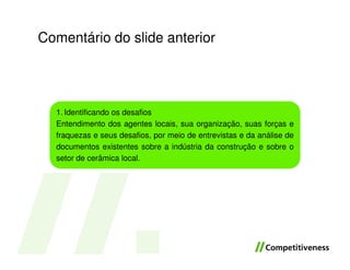 Comentário do slide anterior




  1. Identificando os desafios
  Entendimento dos agentes locais, sua organização, suas forças e
  fraquezas e seus desafios, por meio de entrevistas e da análise de
  documentos existentes sobre a indústria da construção e sobre o
  setor de cerâmica local.
 