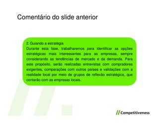 Comentário do slide anterior


   2. Guiando a estratégia
   Durante esta fase, trabalharemos para identificar as opções
   estratégicas mais interessantes para as empresas, sempre
   considerando as tendências de mercado e da demanda. Para
   este propósito, serão realizadas entrevistas com compradores
   exigentes, comparações com outros países e validações com a
   realidade local por meio de grupos de reflexão estratégica, que
   contarão com as empresas locais.
 