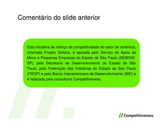 Comentário do slide anterior



   Esta iniciativa de reforço da competitividade do setor de cerâmica,
   chamada Projeto Solidus, é apoiada pelo Serviço de Apoio às
   Micro e Pequenas Empresas do Estado de São Paulo (SEBRAE-
   SP), pela Secretaria de Desenvolvimento do Estado de São
   Paulo, pela Federação das Indústrias do Estado de São Paulo
   (FIESP) e pelo Banco Interamericano de Desenvolvimento (BID) e
   é realizada pela consultoria Competitiveness.
 