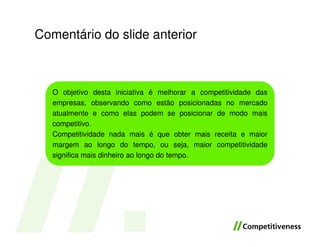Comentário do slide anterior



   O objetivo desta iniciativa é melhorar a competitividade das
   empresas, observando como estão posicionadas no mercado
   atualmente e como elas podem se posicionar de modo mais
   competitivo.
   Competitividade nada mais é que obter mais receita e maior
   margem ao longo do tempo, ou seja, maior competitividade
   significa mais dinheiro ao longo do tempo.
 