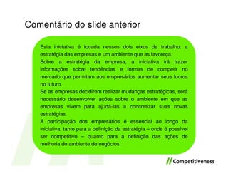 Comentário do slide anterior

   Esta iniciativa é focada nesses dois eixos de trabalho: a
   estratégia das empresas e um ambiente que as favoreça.
   Sobre a estratégia da empresa, a iniciativa irá trazer
   informações sobre tendências e formas de competir no
   mercado que permitam aos empresários aumentar seus lucros
   no futuro.
   Se as empresas decidirem realizar mudanças estratégicas, será
   necessário desenvolver ações sobre o ambiente em que as
   empresas vivem para ajudá-las a concretizar suas novas
   estratégias.
   A participação dos empresários é essencial ao longo da
   iniciativa, tanto para a definição da estratégia – onde é possível
   ser competitivo – quanto para a definição das ações de
   melhoria do ambiente de negócios.
 