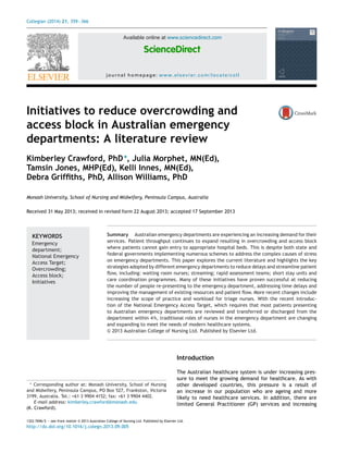 Collegian (2014) 21, 359—366
Available online at www.sciencedirect.com
ScienceDirect
journal homepage: www.elsevier.com/locate/coll
Initiatives to reduce overcrowding and
access block in Australian emergency
departments: A literature review
Kimberley Crawford, PhD∗
, Julia Morphet, MN(Ed),
Tamsin Jones, MHP(Ed), Kelli Innes, MN(Ed),
Debra Grifﬁths, PhD, Allison Williams, PhD
Monash University, School of Nursing and Midwifery, Peninsula Campus, Australia
Received 31 May 2013; received in revised form 22 August 2013; accepted 17 September 2013
KEYWORDS
Emergency
department;
National Emergency
Access Target;
Overcrowding;
Access block;
Initiatives
Summary Australian emergency departments are experiencing an increasing demand for their
services. Patient throughput continues to expand resulting in overcrowding and access block
where patients cannot gain entry to appropriate hospital beds. This is despite both state and
federal governments implementing numerous schemes to address the complex causes of stress
on emergency departments. This paper explores the current literature and highlights the key
strategies adopted by different emergency departments to reduce delays and streamline patient
ﬂow, including: waiting room nurses; streaming; rapid assessment teams; short stay units and
care coordination programmes. Many of these initiatives have proven successful at reducing
the number of people re-presenting to the emergency department, addressing time delays and
improving the management of existing resources and patient ﬂow. More recent changes include
increasing the scope of practice and workload for triage nurses. With the recent introduc-
tion of the National Emergency Access Target, which requires that most patients presenting
to Australian emergency departments are reviewed and transferred or discharged from the
department within 4 h, traditional roles of nurses in the emergency department are changing
and expanding to meet the needs of modern healthcare systems.
© 2013 Australian College of Nursing Ltd. Published by Elsevier Ltd.
∗ Corresponding author at: Monash University, School of Nursing
and Midwifery, Peninsula Campus, PO Box 527, Frankston, Victoria
3199, Australia. Tel.: +61 3 9904 4152; fax: +61 3 9904 4402.
E-mail address: kimberley.crawford@monash.edu
(K. Crawford).
Introduction
The Australian healthcare system is under increasing pres-
sure to meet the growing demand for healthcare. As with
other developed countries, this pressure is a result of
an increase in our population who are ageing and more
likely to need healthcare services. In addition, there are
limited General Practitioner (GP) services and increasing
1322-7696/$ — see front matter © 2013 Australian College of Nursing Ltd. Published by Elsevier Ltd.
http://dx.doi.org/10.1016/j.colegn.2013.09.005
 