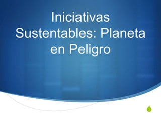 S
Iniciativas
Sustentables: Planeta
en Peligro
 